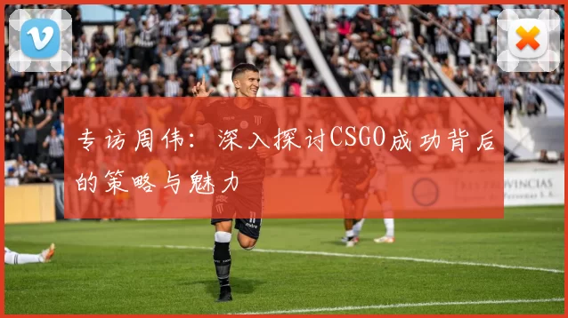专访周伟：深入探讨CSGO成功背后的策略与魅力