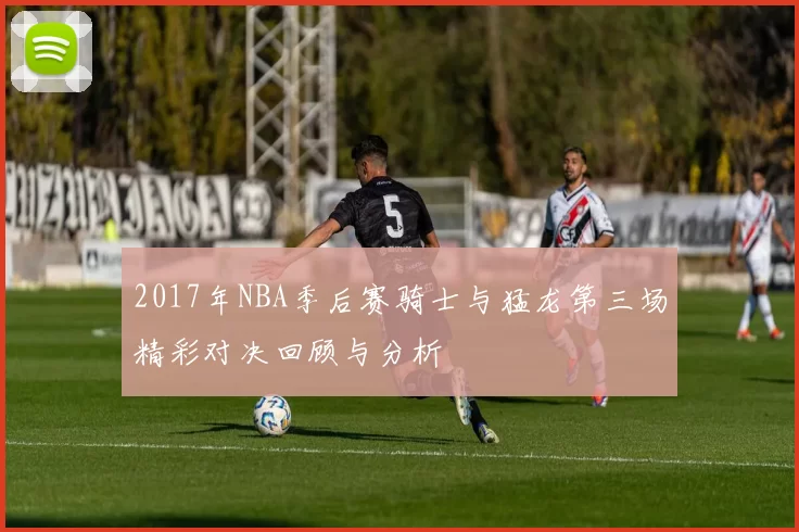 2017年NBA季后赛骑士与猛龙第三场精彩对决回顾与分析