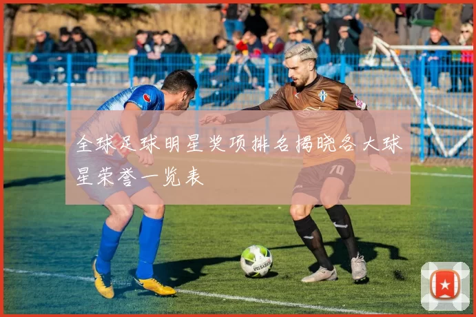 全球足球明星奖项排名揭晓各大球星荣誉一览表
