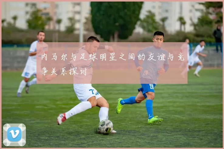 内马尔与足球明星之间的友谊与竞争关系探讨