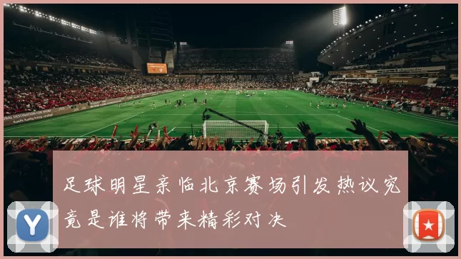 足球明星亲临北京赛场引发热议究竟是谁将带来精彩对决
