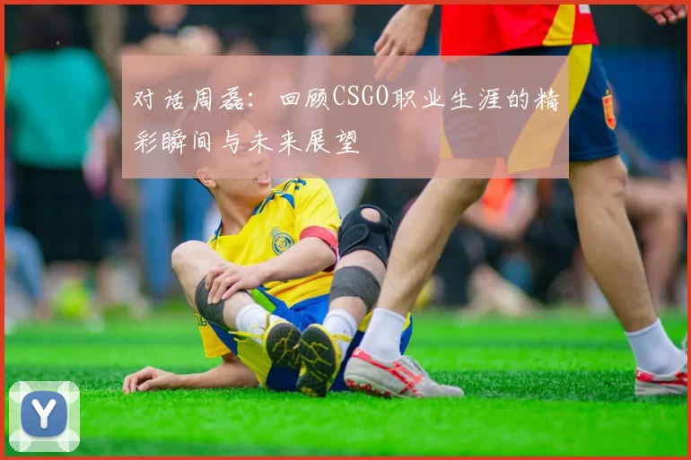 对话周磊：回顾CSGO职业生涯的精彩瞬间与未来展望