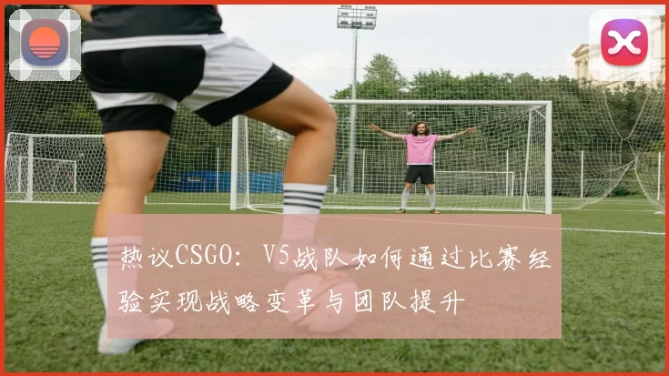 热议CSGO：V5战队如何通过比赛经验实现战略变革与团队提升