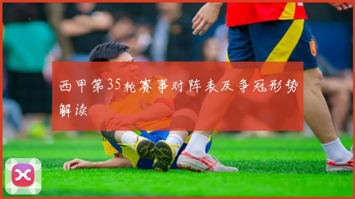 西甲第35轮赛事对阵表及争冠形势解读