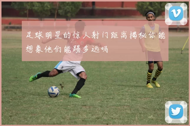 足球明星的惊人射门距离揭秘你能想象他们能踢多远吗