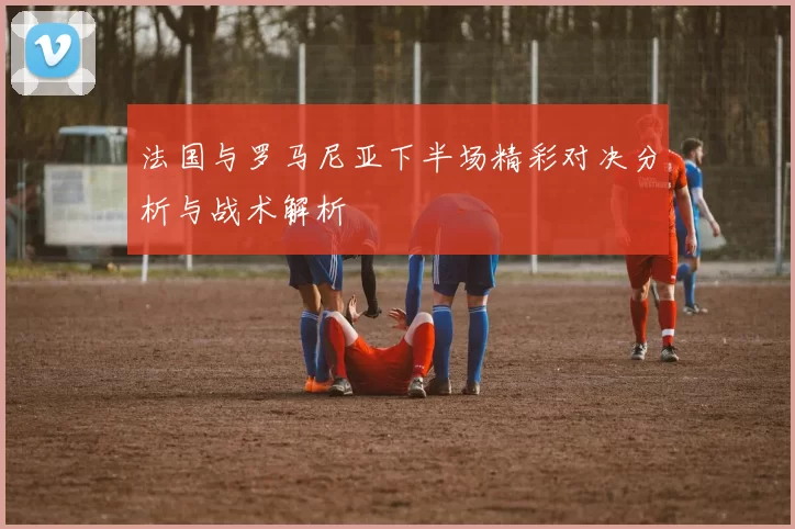 法国与罗马尼亚下半场精彩对决分析与战术解析
