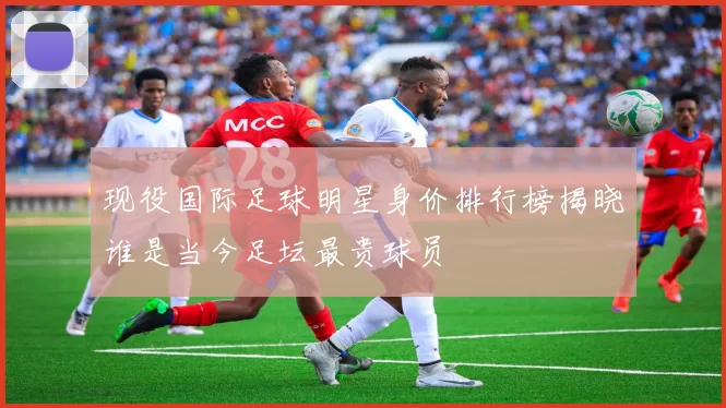 现役国际足球明星身价排行榜揭晓谁是当今足坛最贵球员