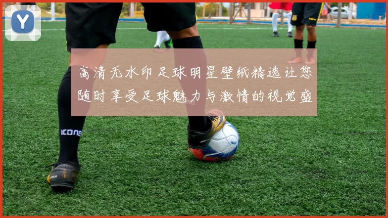 高清无水印足球明星壁纸精选让您随时享受足球魅力与激情的视觉盛宴