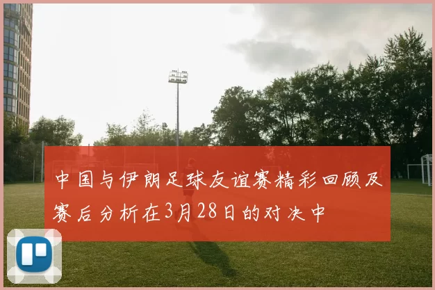 中国与伊朗足球友谊赛精彩回顾及赛后分析在3月28日的对决中