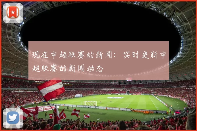 现在中超联赛的新闻：实时更新中超联赛的新闻动态