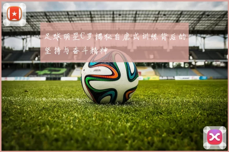足球明星C罗揭秘自虐式训练背后的坚持与奋斗精神