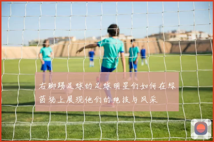 右脚踢足球的足球明星们如何在绿茵场上展现他们的绝技与风采