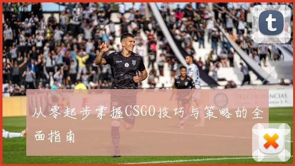 从零起步掌握CSGO技巧与策略的全面指南