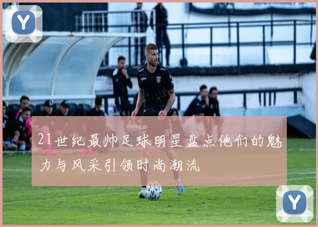 21世纪最帅足球明星盘点他们的魅力与风采引领时尚潮流