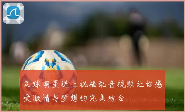足球明星送上祝福配音视频让你感受激情与梦想的完美结合
