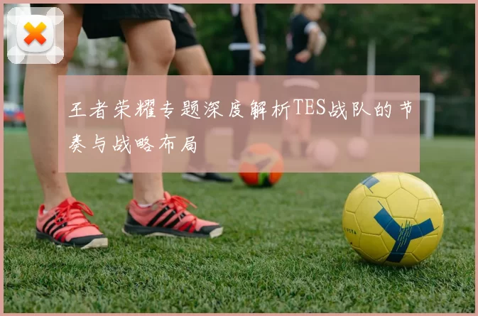 王者荣耀专题深度解析TES战队的节奏与战略布局