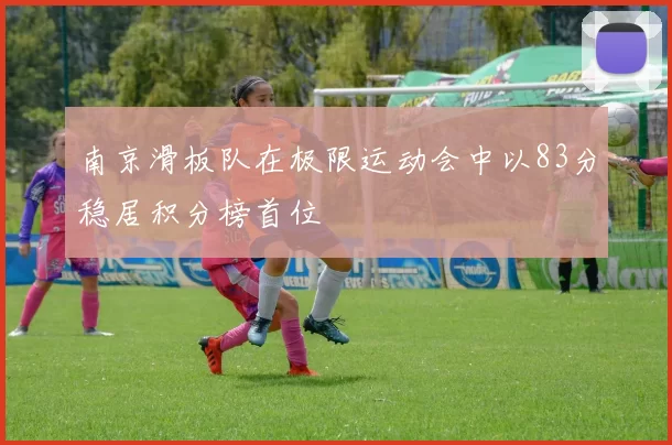 南京滑板队在极限运动会中以83分稳居积分榜首位