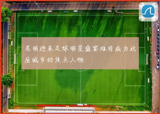 昆明迎来足球明星盛宴谁将成为这座城市的焦点人物