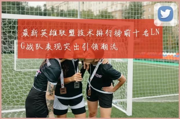 最新英雄联盟技术排行榜前十名LNG战队表现突出引领潮流