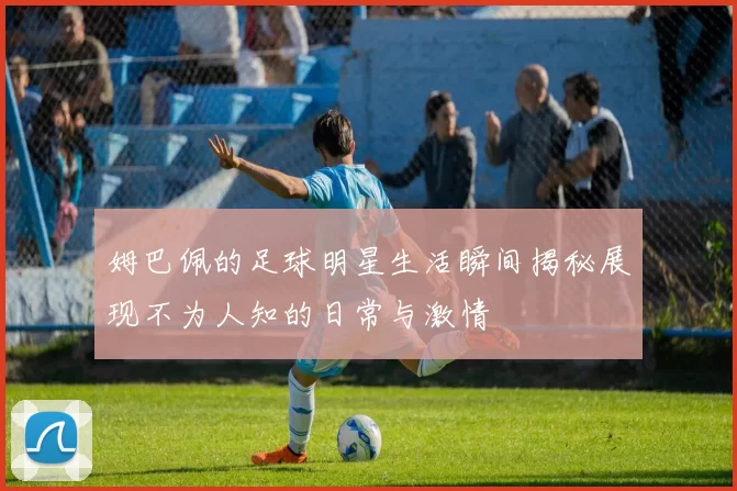 姆巴佩的足球明星生活瞬间揭秘展现不为人知的日常与激情