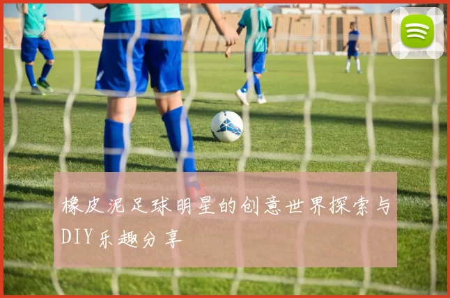 橡皮泥足球明星的创意世界探索与DIY乐趣分享