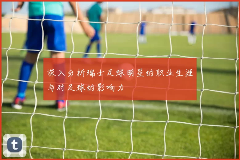 深入分析瑞士足球明星的职业生涯与对足球的影响力