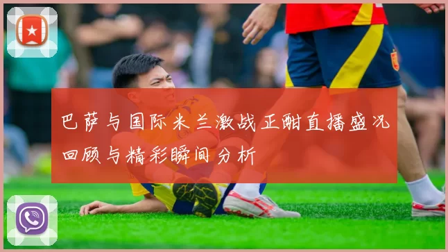 巴萨与国际米兰激战正酣直播盛况回顾与精彩瞬间分析