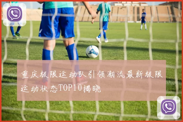 重庆极限运动队引领潮流最新极限运动状态TOP10揭晓