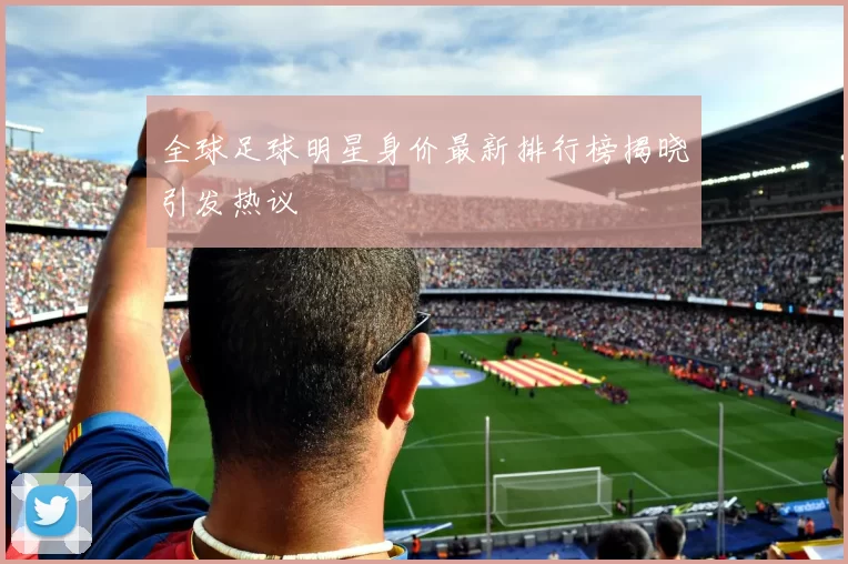 全球足球明星身价最新排行榜揭晓引发热议