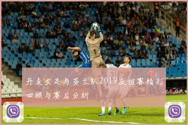 丹麦女足与芬兰队2019友谊赛精彩回顾与赛后分析