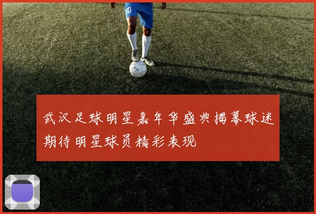 武汉足球明星嘉年华盛典揭幕球迷期待明星球员精彩表现