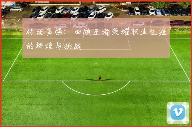 对话黄强：回顾王者荣耀职业生涯的辉煌与挑战