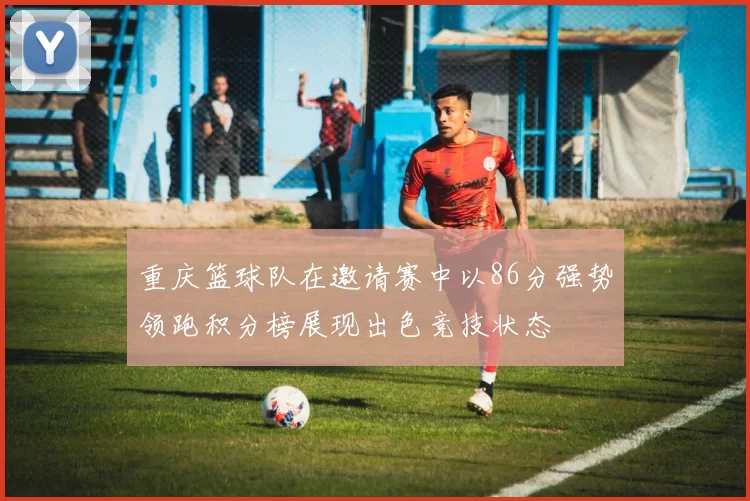 重庆篮球队在邀请赛中以86分强势领跑积分榜展现出色竞技状态