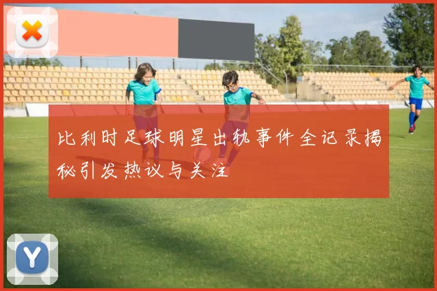 比利时足球明星出轨事件全记录揭秘引发热议与关注