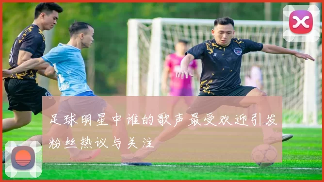 足球明星中谁的歌声最受欢迎引发粉丝热议与关注