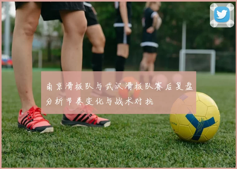 南京滑板队与武汉滑板队赛后复盘分析节奏变化与战术对抗