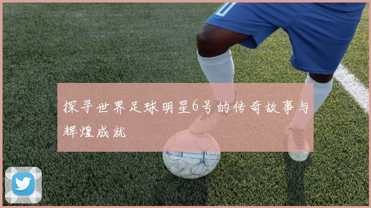 探寻世界足球明星6号的传奇故事与辉煌成就