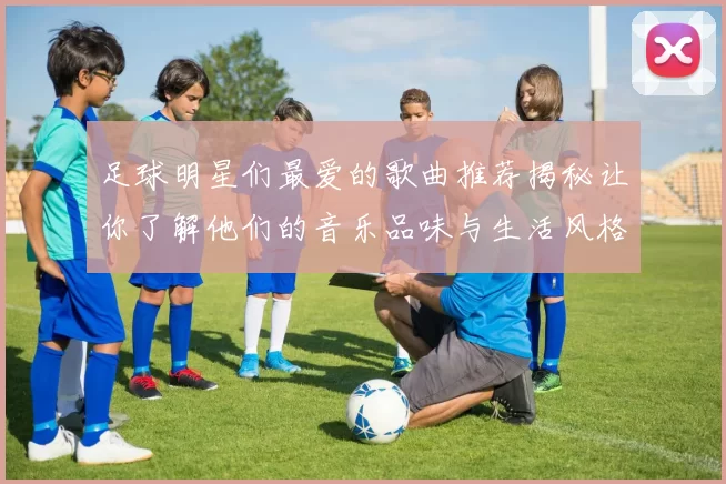 足球明星们最爱的歌曲推荐揭秘让你了解他们的音乐品味与生活风格