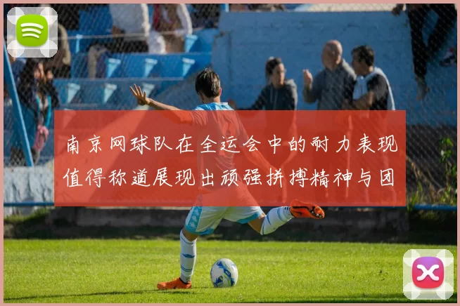南京网球队在全运会中的耐力表现值得称道展现出顽强拼搏精神与团队协作能力
