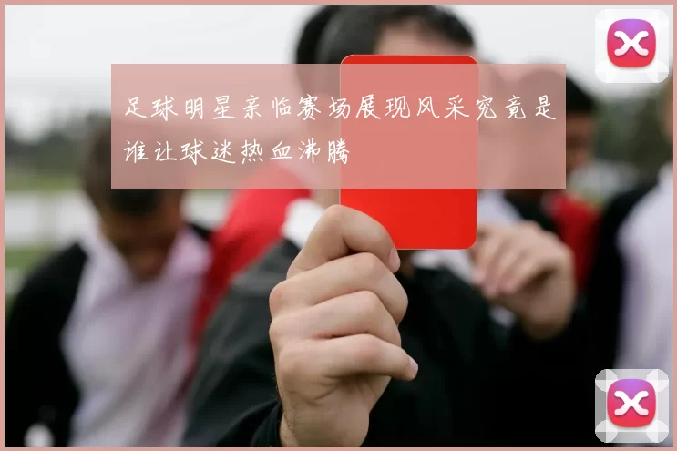 足球明星亲临赛场展现风采究竟是谁让球迷热血沸腾