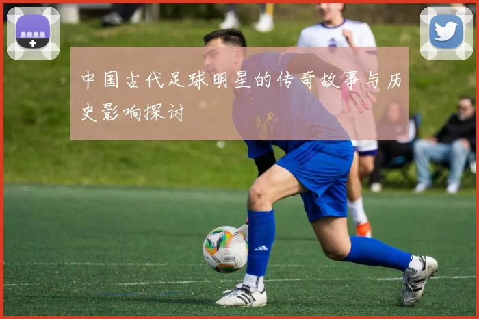 中国古代足球明星的传奇故事与历史影响探讨