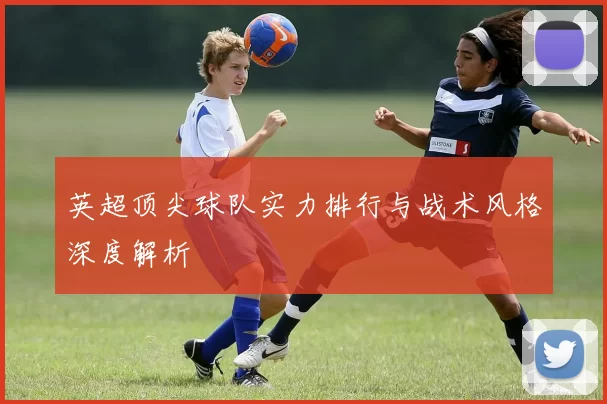英超顶尖球队实力排行与战术风格深度解析