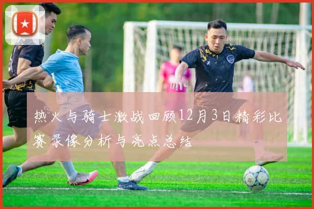 热火与骑士激战回顾12月3日精彩比赛录像分析与亮点总结
