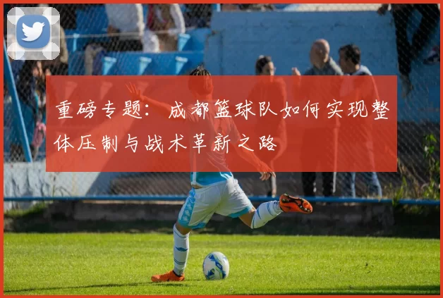 重磅专题：成都篮球队如何实现整体压制与战术革新之路