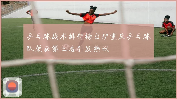 乒乓球战术排行榜出炉重庆乒乓球队荣获第三名引发热议