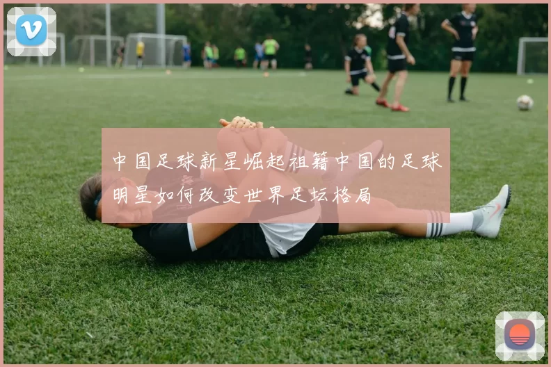 中国足球新星崛起祖籍中国的足球明星如何改变世界足坛格局