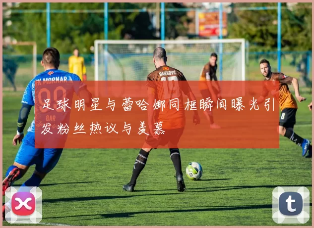 足球明星与蕾哈娜同框瞬间曝光引发粉丝热议与羡慕