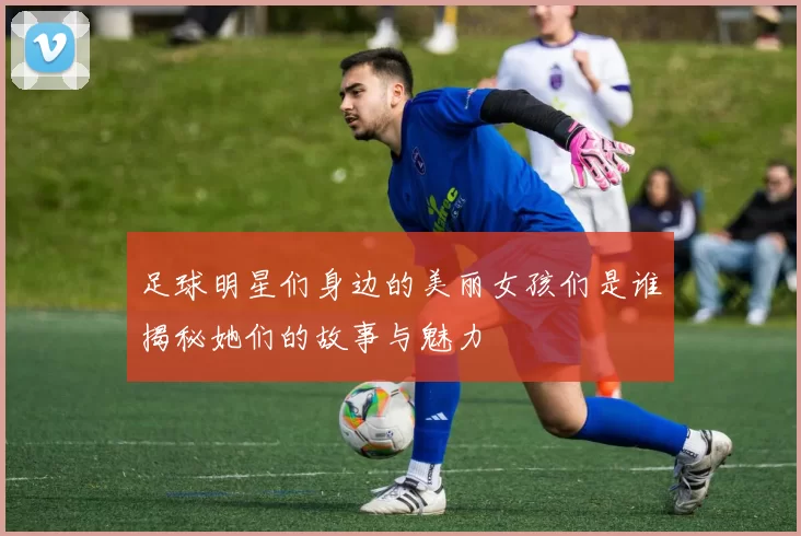 足球明星们身边的美丽女孩们是谁揭秘她们的故事与魅力