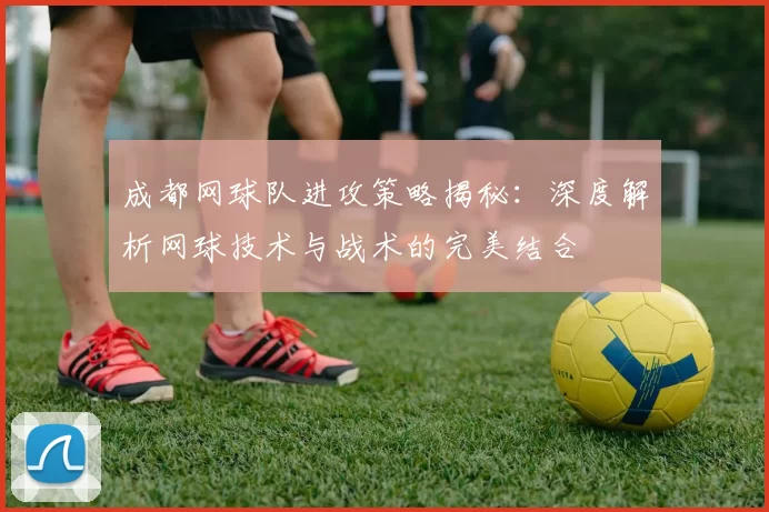 成都网球队进攻策略揭秘：深度解析网球技术与战术的完美结合