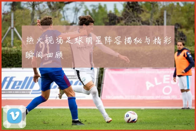 热火现场足球明星阵容揭秘与精彩瞬间回顾